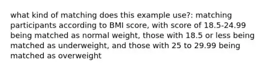 what kind of matching does this example use?: matching participants according to BMI score, with score of 18.5-24.99 being matched as normal weight, those with 18.5 or less being matched as underweight, and those with 25 to 29.99 being matched as overweight