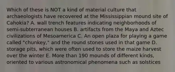 Which of these is NOT a kind of material culture that archaeologists have recovered at the Mississippian mound site of Cahokia? A. wall trench features indicating neighborhoods of semi-subterranean houses B. artifacts from the Maya and Aztec civilizations of Mesoamerica C. An open plaza for playing a game called "chunkey," and the round stones used in that game D. storage pits, which were often used to store the maize harvest over the winter E. More than 190 mounds of different kinds, oriented to various astronomical phenomena such as solstices