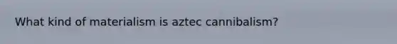 What kind of materialism is aztec cannibalism?