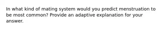 In what kind of mating system would you predict menstruation to be most common? Provide an adaptive explanation for your answer.