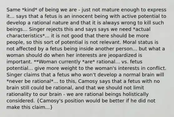 Same *kind* of being we are - just not mature enough to express it... says that a fetus is an innocent being with active potential to develop a rational nature and that it is always wrong to kill such beings... Singer rejects this and says says we need *actual characteristics*... it is not good that there should be more people, so this sort of potential is not relevant. Moral status is not affected by a fetus being inside another person... but what a woman should do when her interests are jeopardized is important. **Woman currently *are* rational... vs. fetus potential... give more weight to the woman's interests in conflict. Singer claims that a fetus who won't develop a normal brain will *never be rational*... to this, Camosy says that a fetus with no brain still could be rational, and that we should not limit rationality to our brain - we are rational beings holistically considered. (Camosy's position would be better if he did not make this claim...)