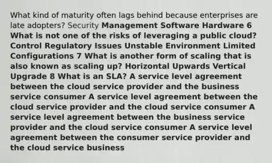 What kind of maturity often lags behind because enterprises are late adopters? Security Management Software Hardware 6 What is not one of the risks of leveraging a public cloud? Control Regulatory Issues Unstable Environment Limited Configurations 7 What is another form of scaling that is also known as scaling up? Horizontal Upwards Vertical Upgrade 8 What is an SLA? A service level agreement between the cloud service provider and the business service consumer A service level agreement between the cloud service provider and the cloud service consumer A service level agreement between the business service provider and the cloud service consumer A service level agreement between the consumer service provider and the cloud service business