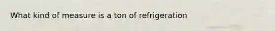 What kind of measure is a ton of refrigeration