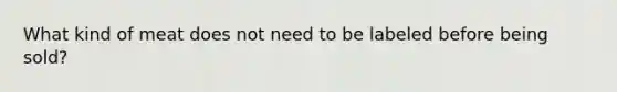 What kind of meat does not need to be labeled before being sold?
