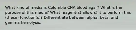 What kind of media is Columbia CNA blood agar? What is the purpose of this media? What reagent(s) allow(s) it to perform this (these) function(s)? Differentiate between alpha, beta, and gamma hemolysis.