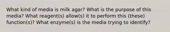 What kind of media is milk agar? What is the purpose of this media? What reagent(s) allow(s) it to perform this (these) function(s)? What enzyme(s) is the media trying to identify?