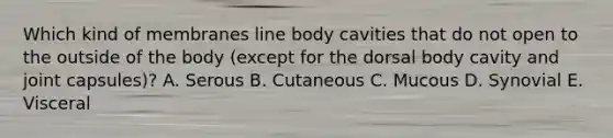 Which kind of membranes line body cavities that do not open to the outside of the body (except for the dorsal body cavity and joint capsules)? A. Serous B. Cutaneous C. Mucous D. Synovial E. Visceral