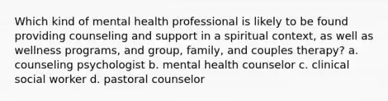 Which kind of mental health professional is likely to be found providing counseling and support in a spiritual context, as well as wellness programs, and group, family, and couples therapy? a. counseling psychologist b. mental health counselor c. clinical social worker d. pastoral counselor