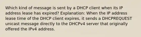 Which kind of message is sent by a DHCP client when its IP address lease has expired?​ Explanation: When the IP address lease time of the DHCP client expires, it sends a DHCPREQUEST unicast message directly to the DHCPv4 server that originally offered the IPv4 address.