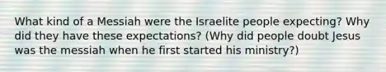 What kind of a Messiah were the Israelite people expecting? Why did they have these expectations? (Why did people doubt Jesus was the messiah when he first started his ministry?)