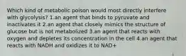 Which kind of metabolic poison would most directly interfere with glycolysis? 1.an agent that binds to pyruvate and inactivates it 2.an agent that closely mimics the structure of glucose but is not metabolized 3.an agent that reacts with oxygen and depletes its concentration in the cell 4.an agent that reacts with NADH and oxidizes it to NAD+