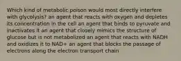 Which kind of metabolic poison would most directly interfere with glycolysis? an agent that reacts with oxygen and depletes its concentration in the cell an agent that binds to pyruvate and inactivates it an agent that closely mimics the structure of glucose but is not metabolized an agent that reacts with NADH and oxidizes it to NAD+ an agent that blocks the passage of electrons along the electron transport chain