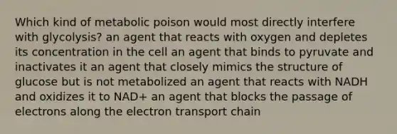 Which kind of metabolic poison would most directly interfere with glycolysis? an agent that reacts with oxygen and depletes its concentration in the cell an agent that binds to pyruvate and inactivates it an agent that closely mimics the structure of glucose but is not metabolized an agent that reacts with NADH and oxidizes it to NAD+ an agent that blocks the passage of electrons along the electron transport chain