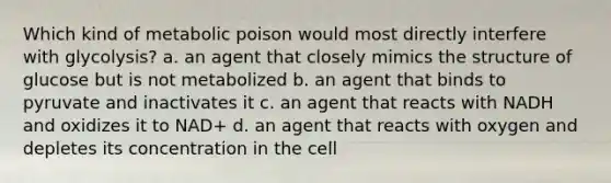 Which kind of metabolic poison would most directly interfere with glycolysis? a. an agent that closely mimics the structure of glucose but is not metabolized b. an agent that binds to pyruvate and inactivates it c. an agent that reacts with NADH and oxidizes it to NAD+ d. an agent that reacts with oxygen and depletes its concentration in the cell