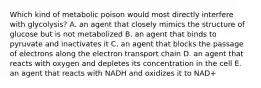 Which kind of metabolic poison would most directly interfere with glycolysis? A. an agent that closely mimics the structure of glucose but is not metabolized B. an agent that binds to pyruvate and inactivates it C. an agent that blocks the passage of electrons along the electron transport chain D. an agent that reacts with oxygen and depletes its concentration in the cell E. an agent that reacts with NADH and oxidizes it to NAD+