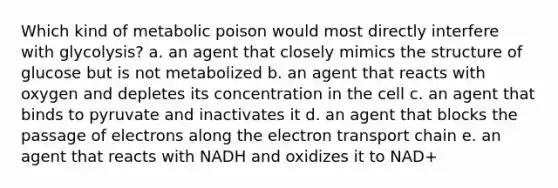 Which kind of metabolic poison would most directly interfere with glycolysis? a. an agent that closely mimics the structure of glucose but is not metabolized b. an agent that reacts with oxygen and depletes its concentration in the cell c. an agent that binds to pyruvate and inactivates it d. an agent that blocks the passage of electrons along the electron transport chain e. an agent that reacts with NADH and oxidizes it to NAD+