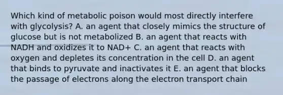 Which kind of metabolic poison would most directly interfere with glycolysis? A. an agent that closely mimics the structure of glucose but is not metabolized B. an agent that reacts with NADH and oxidizes it to NAD+ C. an agent that reacts with oxygen and depletes its concentration in the cell D. an agent that binds to pyruvate and inactivates it E. an agent that blocks the passage of electrons along the electron transport chain