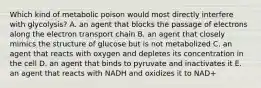 Which kind of metabolic poison would most directly interfere with glycolysis? A. an agent that blocks the passage of electrons along the electron transport chain B. an agent that closely mimics the structure of glucose but is not metabolized C. an agent that reacts with oxygen and depletes its concentration in the cell D. an agent that binds to pyruvate and inactivates it E. an agent that reacts with NADH and oxidizes it to NAD+