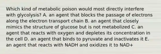 Which kind of metabolic poison would most directly interfere with glycolysis? A. an agent that blocks the passage of electrons along the electron transport chain B. an agent that closely mimics the structure of glucose but is not metabolized C. an agent that reacts with oxygen and depletes its concentration in the cell D. an agent that binds to pyruvate and inactivates it E. an agent that reacts with NADH and oxidizes it to NAD+