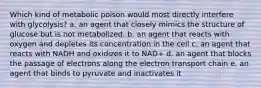 Which kind of metabolic poison would most directly interfere with glycolysis? a. an agent that closely mimics the structure of glucose but is not metabolized. b. an agent that reacts with oxygen and depletes its concentration in the cell c. an agent that reacts with NADH and oxidizes it to NAD+ d. an agent that blocks the passage of electrons along the electron transport chain e. an agent that binds to pyruvate and inactivates it