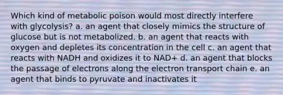 Which kind of metabolic poison would most directly interfere with glycolysis? a. an agent that closely mimics the structure of glucose but is not metabolized. b. an agent that reacts with oxygen and depletes its concentration in the cell c. an agent that reacts with NADH and oxidizes it to NAD+ d. an agent that blocks the passage of electrons along the electron transport chain e. an agent that binds to pyruvate and inactivates it