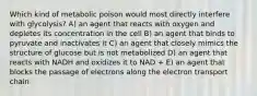 Which kind of metabolic poison would most directly interfere with glycolysis? A) an agent that reacts with oxygen and depletes its concentration in the cell B) an agent that binds to pyruvate and inactivates it C) an agent that closely mimics the structure of glucose but is not metabolized D) an agent that reacts with NADH and oxidizes it to NAD + E) an agent that blocks the passage of electrons along the electron transport chain