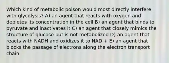 Which kind of metabolic poison would most directly interfere with glycolysis? A) an agent that reacts with oxygen and depletes its concentration in the cell B) an agent that binds to pyruvate and inactivates it C) an agent that closely mimics the structure of glucose but is not metabolized D) an agent that reacts with NADH and oxidizes it to NAD + E) an agent that blocks the passage of electrons along <a href='https://www.questionai.com/knowledge/k57oGBr0HP-the-electron-transport-chain' class='anchor-knowledge'>the electron transport chain</a>