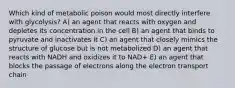 Which kind of metabolic poison would most directly interfere with glycolysis? A) an agent that reacts with oxygen and depletes its concentration in the cell B) an agent that binds to pyruvate and inactivates it C) an agent that closely mimics the structure of glucose but is not metabolized D) an agent that reacts with NADH and oxidizes it to NAD+ E) an agent that blocks the passage of electrons along the electron transport chain