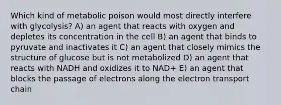 Which kind of metabolic poison would most directly interfere with glycolysis? A) an agent that reacts with oxygen and depletes its concentration in the cell B) an agent that binds to pyruvate and inactivates it C) an agent that closely mimics the structure of glucose but is not metabolized D) an agent that reacts with NADH and oxidizes it to NAD+ E) an agent that blocks the passage of electrons along <a href='https://www.questionai.com/knowledge/k57oGBr0HP-the-electron-transport-chain' class='anchor-knowledge'>the electron transport chain</a>