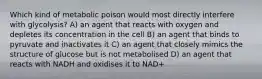 Which kind of metabolic poison would most directly interfere with glycolysis? A) an agent that reacts with oxygen and depletes its concentration in the cell B) an agent that binds to pyruvate and inactivates it C) an agent that closely mimics the structure of glucose but is not metabolised D) an agent that reacts with NADH and oxidises it to NAD+