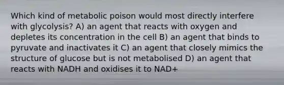 Which kind of metabolic poison would most directly interfere with glycolysis? A) an agent that reacts with oxygen and depletes its concentration in the cell B) an agent that binds to pyruvate and inactivates it C) an agent that closely mimics the structure of glucose but is not metabolised D) an agent that reacts with NADH and oxidises it to NAD+