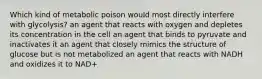 Which kind of metabolic poison would most directly interfere with glycolysis? an agent that reacts with oxygen and depletes its concentration in the cell an agent that binds to pyruvate and inactivates it an agent that closely mimics the structure of glucose but is not metabolized an agent that reacts with NADH and oxidizes it to NAD+