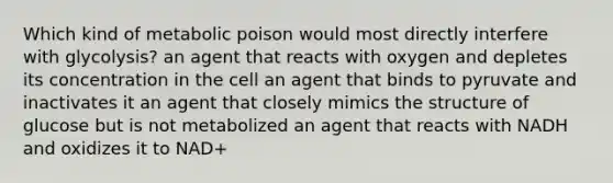 Which kind of metabolic poison would most directly interfere with glycolysis? an agent that reacts with oxygen and depletes its concentration in the cell an agent that binds to pyruvate and inactivates it an agent that closely mimics the structure of glucose but is not metabolized an agent that reacts with NADH and oxidizes it to NAD+