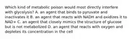 Which kind of metabolic poison would most directly interfere with glycolysis? A. an agent that binds to pyruvate and inactivates it B. an agent that reacts with NADH and oxidizes it to NAD+ C. an agent that closely mimics the structure of glucose but is not metabolized D. an agent that reacts with oxygen and depletes its concentration in the cell