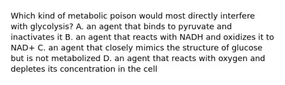 Which kind of metabolic poison would most directly interfere with glycolysis? A. an agent that binds to pyruvate and inactivates it B. an agent that reacts with NADH and oxidizes it to NAD+ C. an agent that closely mimics the structure of glucose but is not metabolized D. an agent that reacts with oxygen and depletes its concentration in the cell