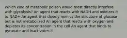 Which kind of metabolic poison would most directly interfere with glycolysis? An agent that reacts with NADH and oxidizes it to NAD+ An agent that closely mimics the structure of glucose but is not metabolized An agent that reacts with oxygen and depletes its concentration in the cell An agent that binds to pyruvate and inactivates it