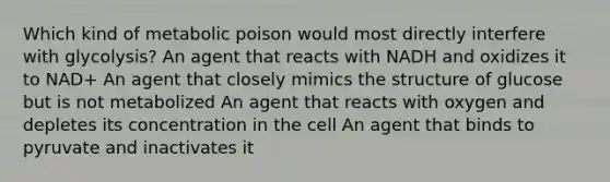 Which kind of metabolic poison would most directly interfere with glycolysis? An agent that reacts with NADH and oxidizes it to NAD+ An agent that closely mimics the structure of glucose but is not metabolized An agent that reacts with oxygen and depletes its concentration in the cell An agent that binds to pyruvate and inactivates it