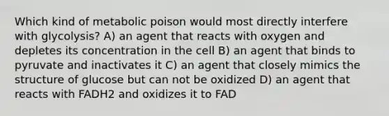 Which kind of metabolic poison would most directly interfere with glycolysis? A) an agent that reacts with oxygen and depletes its concentration in the cell B) an agent that binds to pyruvate and inactivates it C) an agent that closely mimics the structure of glucose but can not be oxidized D) an agent that reacts with FADH2 and oxidizes it to FAD