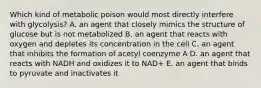 Which kind of metabolic poison would most directly interfere with glycolysis? A. an agent that closely mimics the structure of glucose but is not metabolized B. an agent that reacts with oxygen and depletes its concentration in the cell C. an agent that inhibits the formation of acetyl coenzyme A D. an agent that reacts with NADH and oxidizes it to NAD+ E. an agent that binds to pyruvate and inactivates it