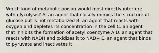 Which kind of metabolic poison would most directly interfere with glycolysis? A. an agent that closely mimics the structure of glucose but is not metabolized B. an agent that reacts with oxygen and depletes its concentration in the cell C. an agent that inhibits the formation of acetyl coenzyme A D. an agent that reacts with NADH and oxidizes it to NAD+ E. an agent that binds to pyruvate and inactivates it