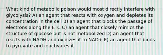 What kind of metabolic poison would most directly interfere with glycolysis? A) an agent that reacts with oxygen and depletes its concentration in the cell B) an agent that blocks the passage of electrons along the ETC C) an agent that closely mimics the structure of glucose but is not metabolized D) an agent that reacts with NADH and oxidizes it to NAD+ E) an agent that binds to pyruvate and inactivates it