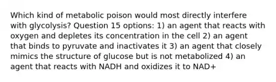 Which kind of metabolic poison would most directly interfere with glycolysis? Question 15 options: 1) an agent that reacts with oxygen and depletes its concentration in the cell 2) an agent that binds to pyruvate and inactivates it 3) an agent that closely mimics the structure of glucose but is not metabolized 4) an agent that reacts with NADH and oxidizes it to NAD+