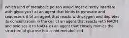 Which kind of metabolic poison would most directly interfere with glycolysis? a) an agent that binds to pyruvate and sequesters it b) an agent that reacts with oxygen and depletes its concentration in the cell c) an agent that reacts with NADH and oxidizes it to NAD+ d) an agent that closely mimics the structure of glucose but is not metabolized