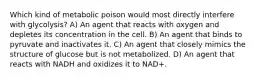 Which kind of metabolic poison would most directly interfere with glycolysis? A) An agent that reacts with oxygen and depletes its concentration in the cell. B) An agent that binds to pyruvate and inactivates it. C) An agent that closely mimics the structure of glucose but is not metabolized. D) An agent that reacts with NADH and oxidizes it to NAD+.