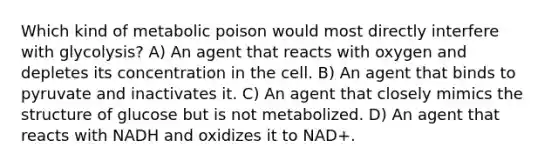 Which kind of metabolic poison would most directly interfere with glycolysis? A) An agent that reacts with oxygen and depletes its concentration in the cell. B) An agent that binds to pyruvate and inactivates it. C) An agent that closely mimics the structure of glucose but is not metabolized. D) An agent that reacts with NADH and oxidizes it to NAD+.