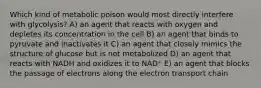 Which kind of metabolic poison would most directly interfere with glycolysis? A) an agent that reacts with oxygen and depletes its concentration in the cell B) an agent that binds to pyruvate and inactivates it C) an agent that closely mimics the structure of glucose but is not metabolized D) an agent that reacts with NADH and oxidizes it to NAD⁺ E) an agent that blocks the passage of electrons along the electron transport chain