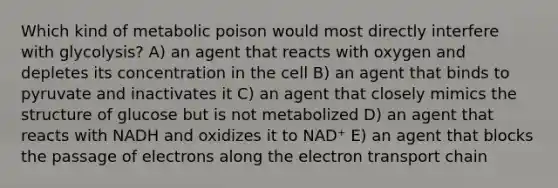 Which kind of metabolic poison would most directly interfere with glycolysis? A) an agent that reacts with oxygen and depletes its concentration in the cell B) an agent that binds to pyruvate and inactivates it C) an agent that closely mimics the structure of glucose but is not metabolized D) an agent that reacts with NADH and oxidizes it to NAD⁺ E) an agent that blocks the passage of electrons along the electron transport chain