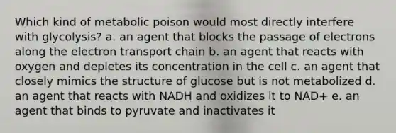 Which kind of metabolic poison would most directly interfere with glycolysis? a. an agent that blocks the passage of electrons along the electron transport chain b. an agent that reacts with oxygen and depletes its concentration in the cell c. an agent that closely mimics the structure of glucose but is not metabolized d. an agent that reacts with NADH and oxidizes it to NAD+ e. an agent that binds to pyruvate and inactivates it