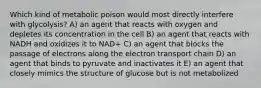 Which kind of metabolic poison would most directly interfere with glycolysis? A) an agent that reacts with oxygen and depletes its concentration in the cell B) an agent that reacts with NADH and oxidizes it to NAD+ C) an agent that blocks the passage of electrons along the electron transport chain D) an agent that binds to pyruvate and inactivates it E) an agent that closely mimics the structure of glucose but is not metabolized