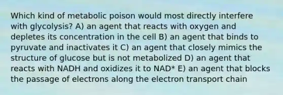 Which kind of metabolic poison would most directly interfere with glycolysis? A) an agent that reacts with oxygen and depletes its concentration in the cell B) an agent that binds to pyruvate and inactivates it C) an agent that closely mimics the structure of glucose but is not metabolized D) an agent that reacts with NADH and oxidizes it to NAD* E) an agent that blocks the passage of electrons along the electron transport chain